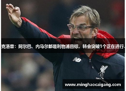克洛普：阿尔巴、内马尔都是利物浦目标，转会突破1个正在进行.